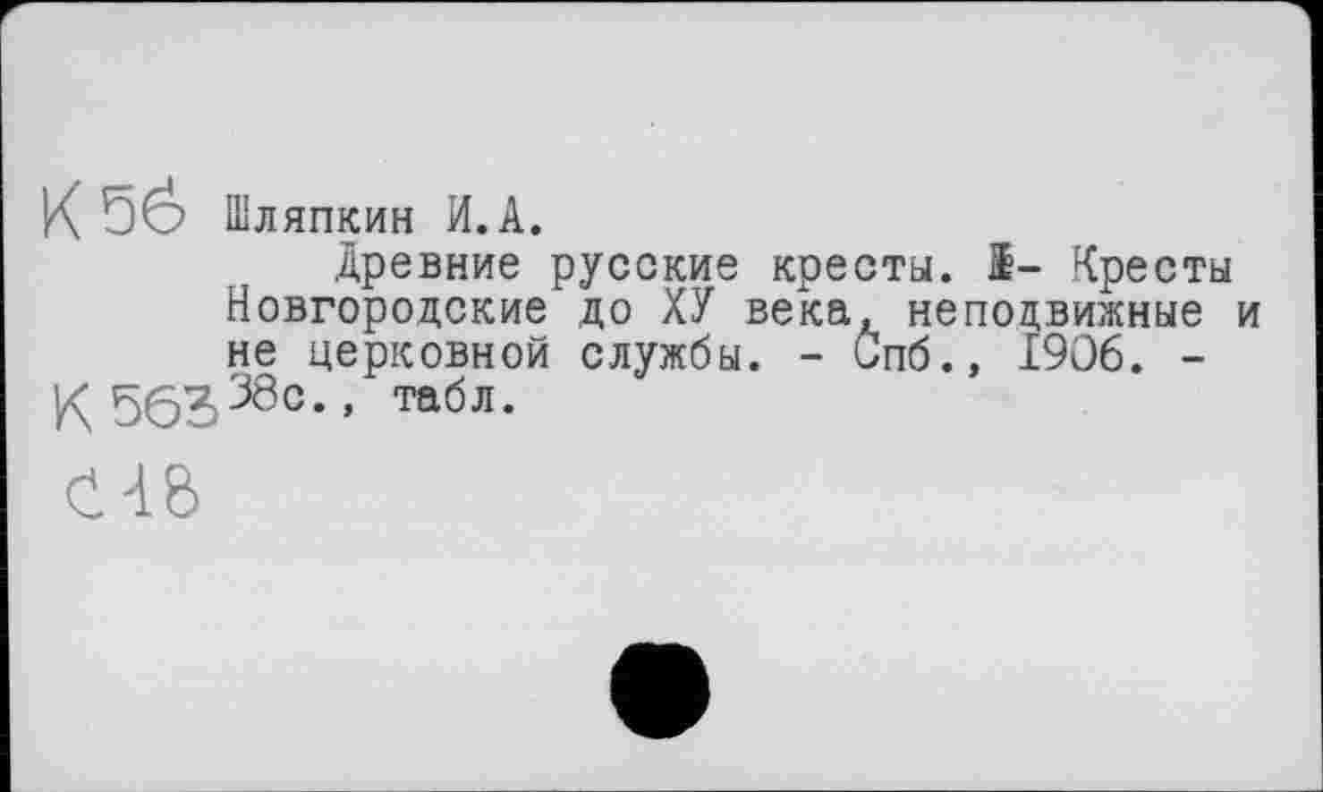 ﻿К 5ё> Шляпкин И.А.
древние русские кресты. 1- Кресты Новгородские до ХУ века, неподвижные и не церковной службы. - Спб., 1906. -
К563380” табл-